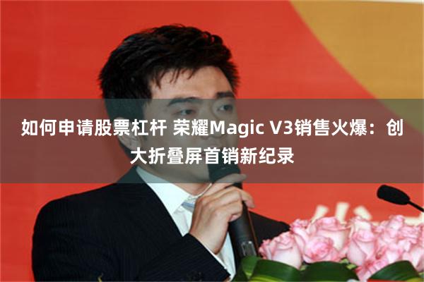 如何申请股票杠杆 荣耀Magic V3销售火爆：创大折叠屏首销新纪录