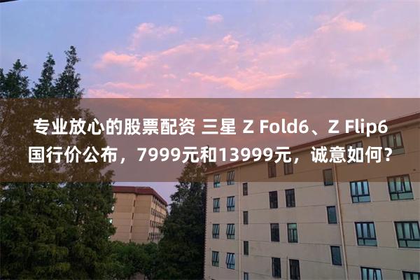 专业放心的股票配资 三星 Z Fold6、Z Flip6国行价公布，7999元和13999元，诚意如何？