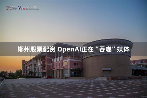 郴州股票配资 OpenAI正在“吞噬”媒体