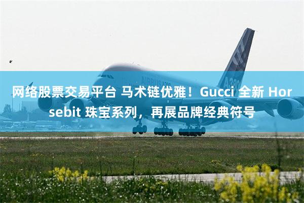 网络股票交易平台 马术链优雅！Gucci 全新 Horsebit 珠宝系列，再展品牌经典符号