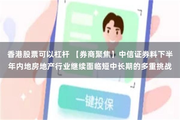 香港股票可以杠杆 【券商聚焦】中信证券料下半年内地房地产行业继续面临短中长期的多重挑战