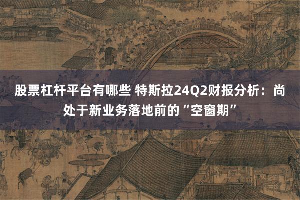 股票杠杆平台有哪些 特斯拉24Q2财报分析：尚处于新业务落地前的“空窗期”