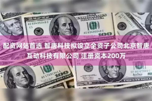 配资网站首选 智唐科技拟设立全资子公司北京智唐互动科技有限公司 注册资本200万