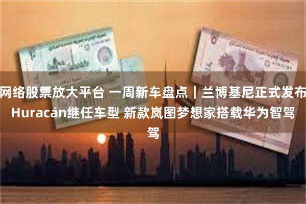 网络股票放大平台 一周新车盘点｜兰博基尼正式发布Huracán继任车型 新款岚图梦想家搭载华为智驾