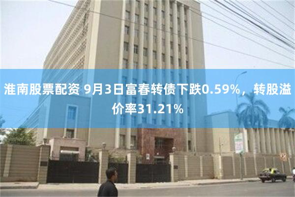 淮南股票配资 9月3日富春转债下跌0.59%，转股溢价率31.21%