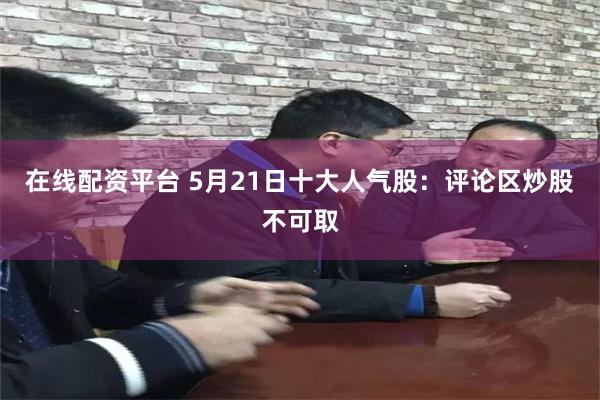 在线配资平台 5月21日十大人气股：评论区炒股不可取