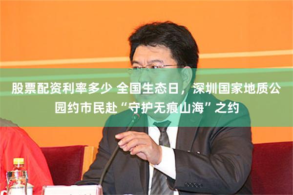 股票配资利率多少 全国生态日，深圳国家地质公园约市民赴“守护无痕山海”之约