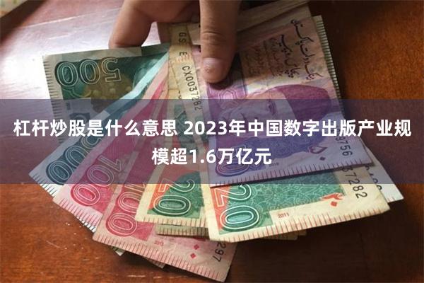 杠杆炒股是什么意思 2023年中国数字出版产业规模超1.6万亿元