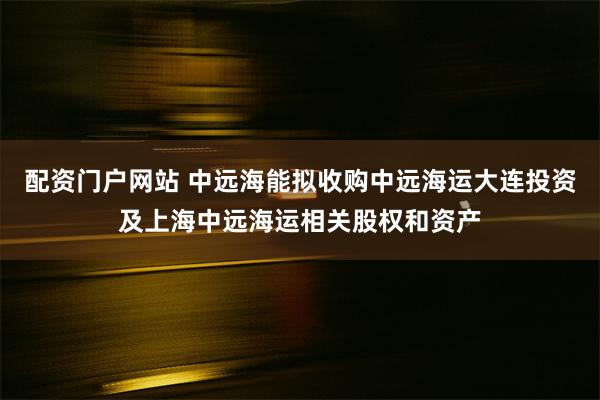 配资门户网站 中远海能拟收购中远海运大连投资及上海中远海运相关股权和资产