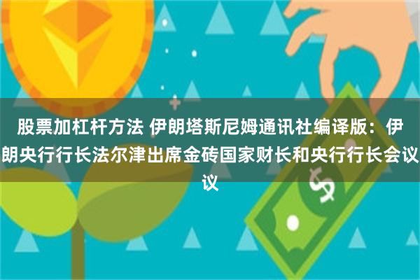 股票加杠杆方法 伊朗塔斯尼姆通讯社编译版：伊朗央行行长法尔津出席金砖国家财长和央行行长会议