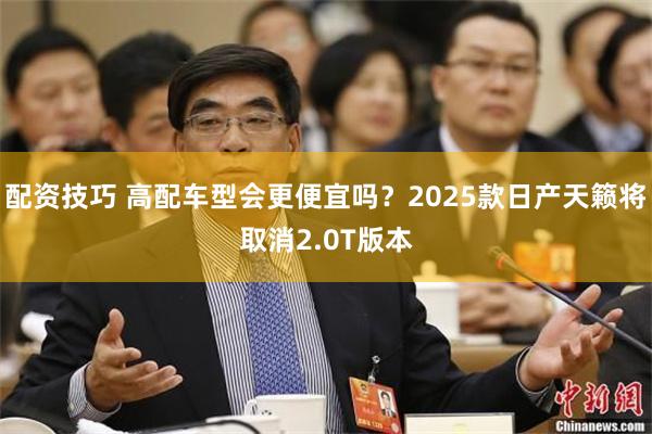 配资技巧 高配车型会更便宜吗？2025款日产天籁将取消2.0T版本