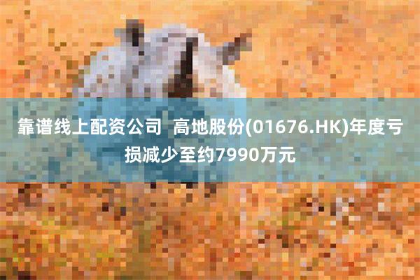 靠谱线上配资公司  高地股份(01676.HK)年度亏损减少至约7990万元