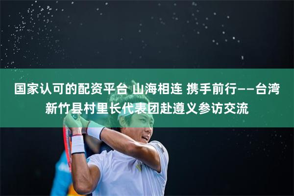 国家认可的配资平台 山海相连 携手前行——台湾新竹县村里长代表团赴遵义参访交流