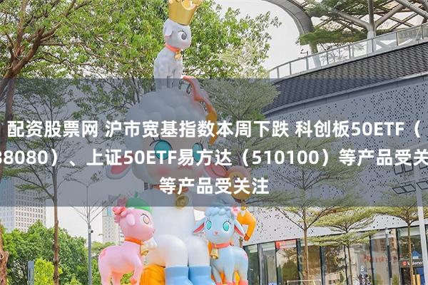 配资股票网 沪市宽基指数本周下跌 科创板50ETF（588080）、上证50ETF易方达（510100）等产品受关注