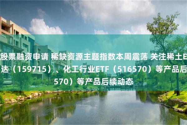 股票融资申请 稀缺资源主题指数本周震荡 关注稀土ETF易方达（159715）、化工行业ETF（516570）等产品后续动态