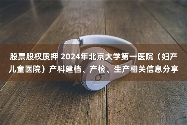 股票股权质押 2024年北京大学第一医院（妇产儿童医院）产科建档、产检、生产相关信息分享