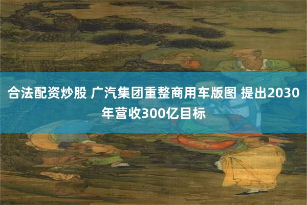 合法配资炒股 广汽集团重整商用车版图 提出2030年营收300亿目标