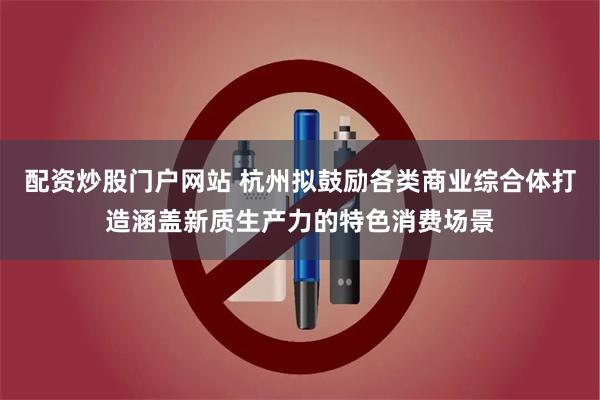 配资炒股门户网站 杭州拟鼓励各类商业综合体打造涵盖新质生产力的特色消费场景