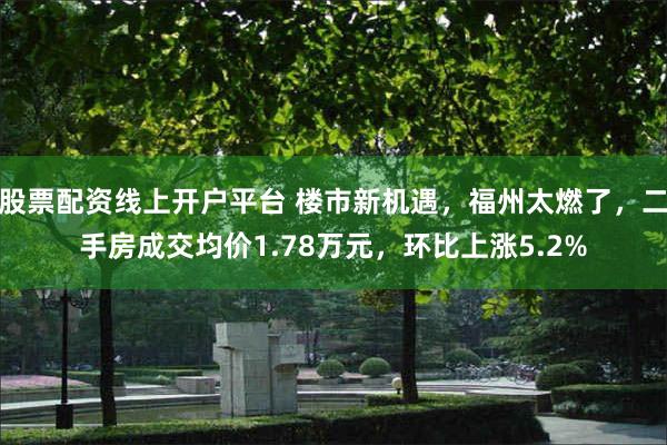 股票配资线上开户平台 楼市新机遇，福州太燃了，二手房成交均价1.78万元，环比上涨5.2%