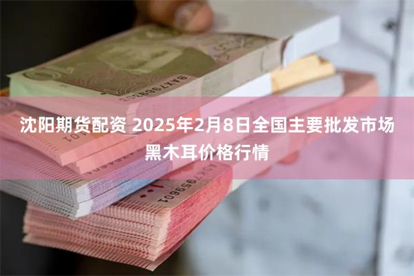 沈阳期货配资 2025年2月8日全国主要批发市场黑木耳价格行情