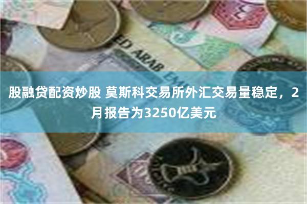 股融贷配资炒股 莫斯科交易所外汇交易量稳定，2月报告为3250亿美元