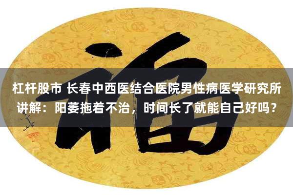 杠杆股市 长春中西医结合医院男性病医学研究所讲解：阳萎拖着不治，时间长了就能自己好吗？